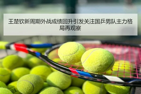 王楚钦新周期外战成绩回升引发关注国乒男队主力格局再观察