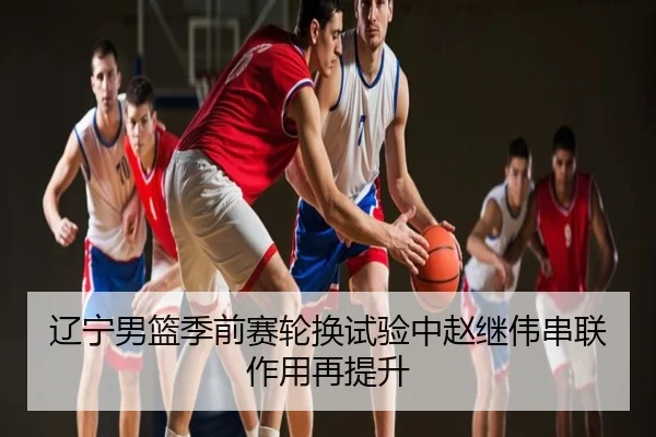 辽宁男篮季前赛轮换试验中赵继伟串联作用再提升