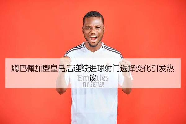 姆巴佩加盟皇马后连续进球射门选择变化引发热议