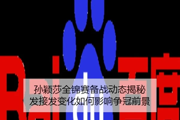 孙颖莎全锦赛备战动态揭秘 发接发变化如何影响争冠前景