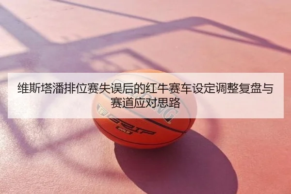 维斯塔潘排位赛失误后的红牛赛车设定调整复盘与赛道应对思路